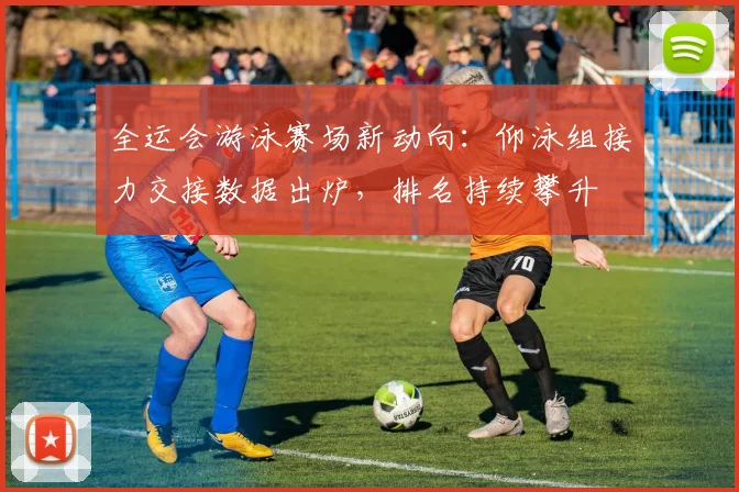 全运会游泳赛场新动向：仰泳组接力交接数据出炉，排名持续攀升