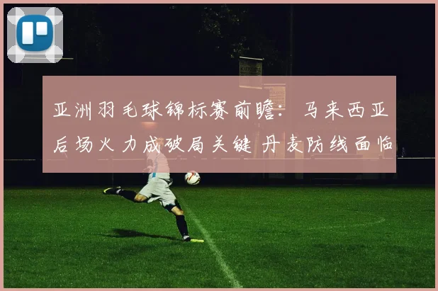 亚洲羽毛球锦标赛前瞻：马来西亚后场火力成破局关键 丹麦防线面临考验