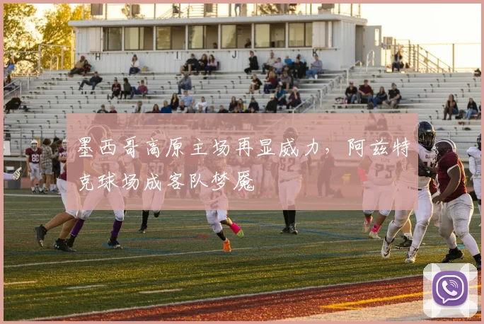墨西哥高原主场再显威力，阿兹特克球场成客队梦魇