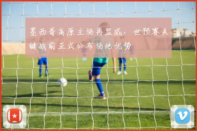 墨西哥高原主场再显威，世预赛关键战前正式公布场地优势