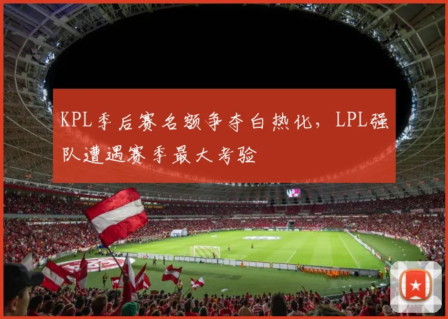 KPL季后赛名额争夺白热化，LPL强队遭遇赛季最大考验