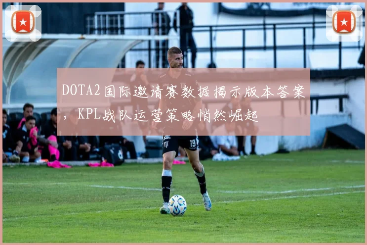 DOTA2国际邀请赛数据揭示版本答案，KPL战队运营策略悄然崛起