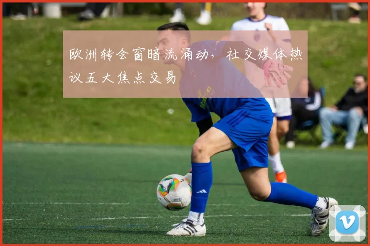 欧洲转会窗暗流涌动，社交媒体热议五大焦点交易