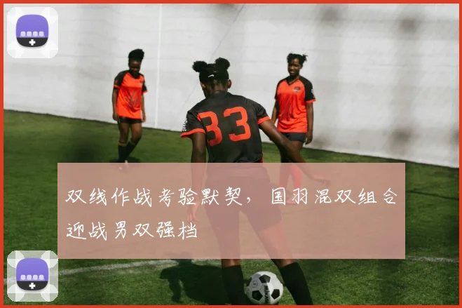 双线作战考验默契，国羽混双组合迎战男双强档