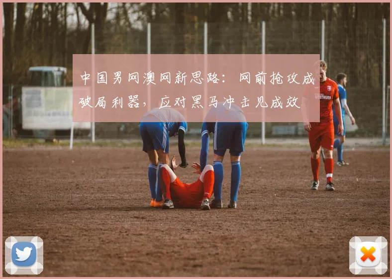 中国男网澳网新思路：网前抢攻成破局利器，应对黑马冲击见成效