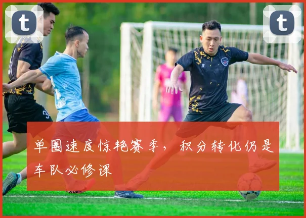 单圈速度惊艳赛季，积分转化仍是车队必修课