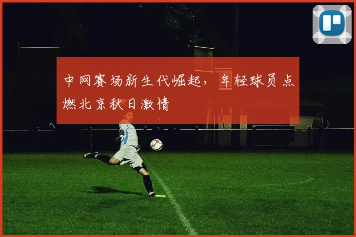 中网赛场新生代崛起，年轻球员点燃北京秋日激情