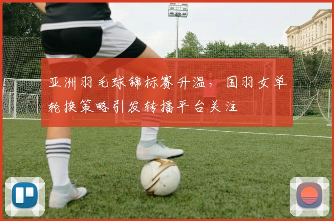 亚洲羽毛球锦标赛升温，国羽女单轮换策略引发转播平台关注