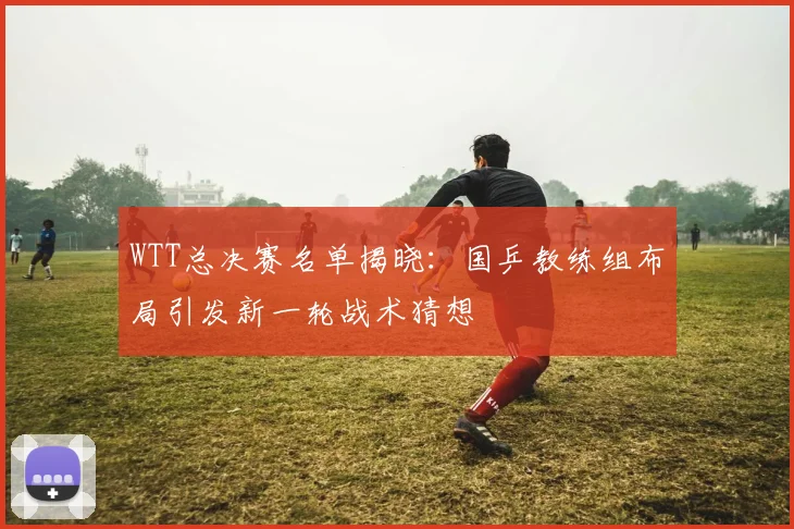 WTT总决赛名单揭晓：国乒教练组布局引发新一轮战术猜想