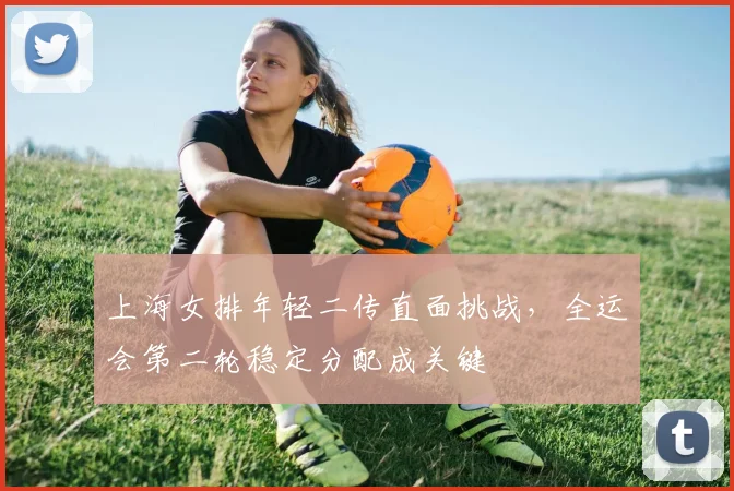 上海女排年轻二传直面挑战，全运会第二轮稳定分配成关键
