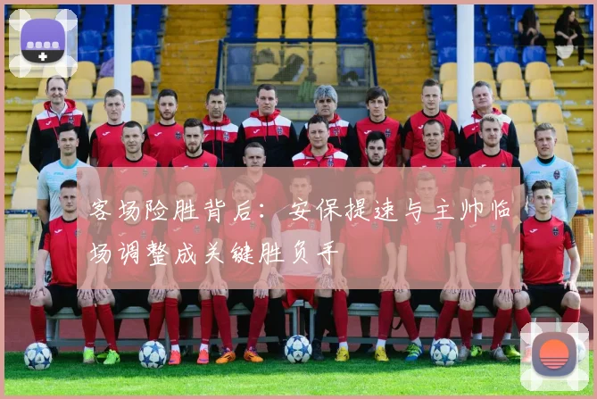 客场险胜背后：安保提速与主帅临场调整成关键胜负手