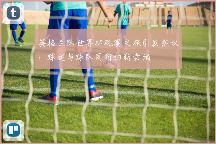 英格兰队世界杯观赛之旅引发热议，球迷与球队同行的新尝试