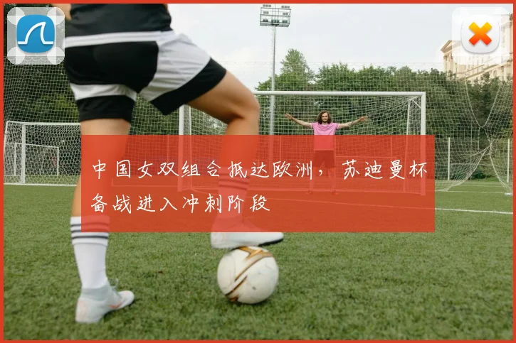 中国女双组合抵达欧洲，苏迪曼杯备战进入冲刺阶段