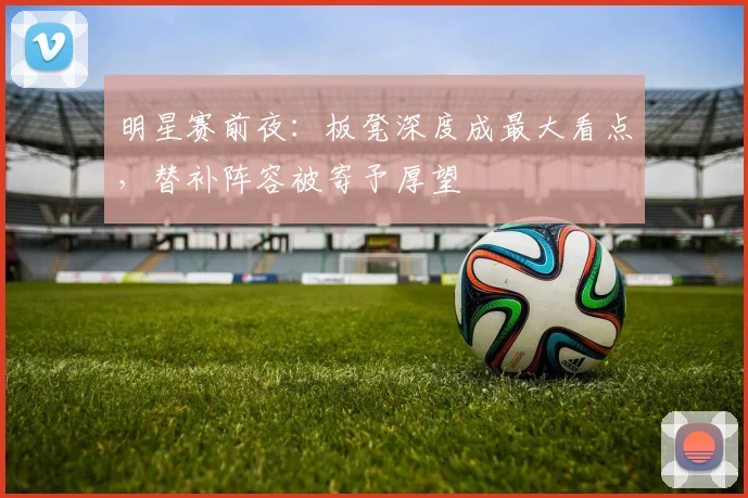 明星赛前夜：板凳深度成最大看点，替补阵容被寄予厚望