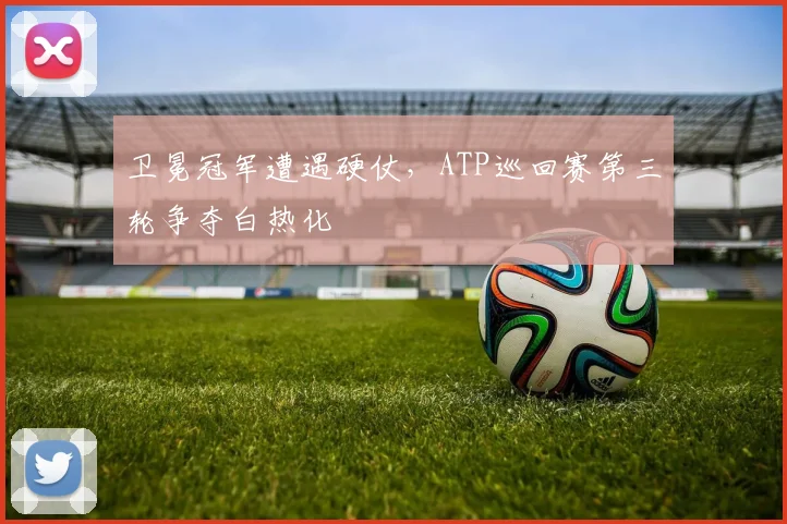 卫冕冠军遭遇硬仗，ATP巡回赛第三轮争夺白热化