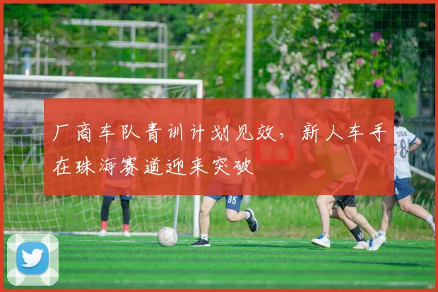 厂商车队青训计划见效，新人车手在珠海赛道迎来突破
