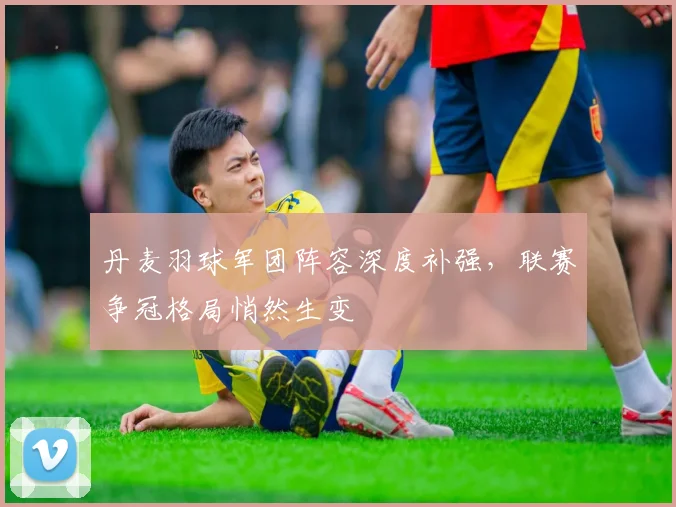 丹麦羽球军团阵容深度补强，联赛争冠格局悄然生变