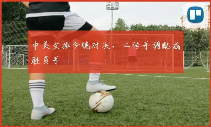 中美女排今晚对决，二传手调配成胜负手