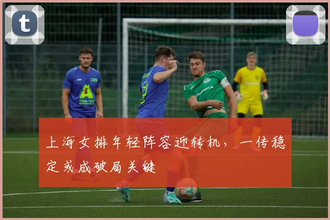 上海女排年轻阵容迎转机，一传稳定或成破局关键