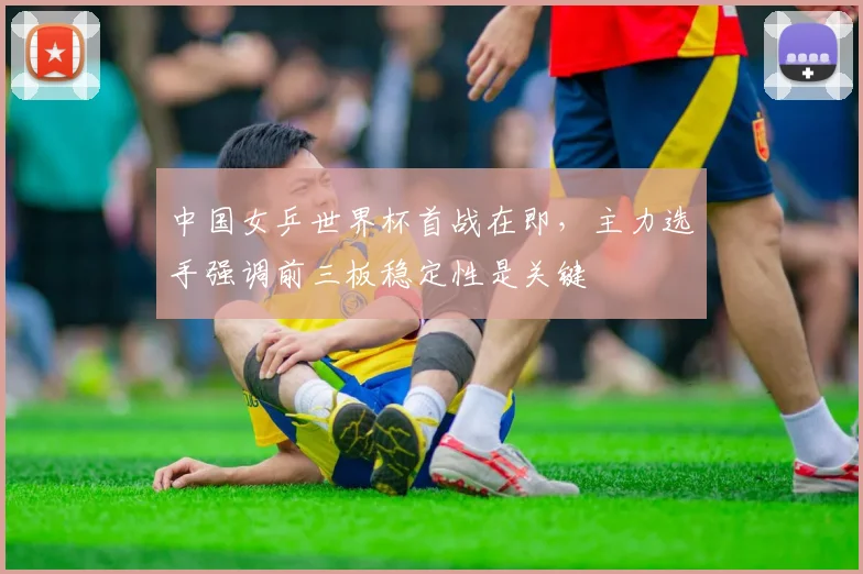 中国女乒世界杯首战在即，主力选手强调前三板稳定性是关键