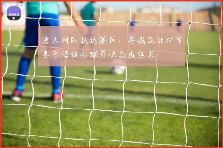 意大利队抵达赛区，备战亚洲杯节奏平稳核心球员状态成焦点