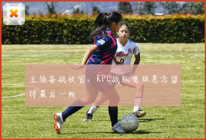 主场备战收官，KPL战队晋级悬念留待最后一轮