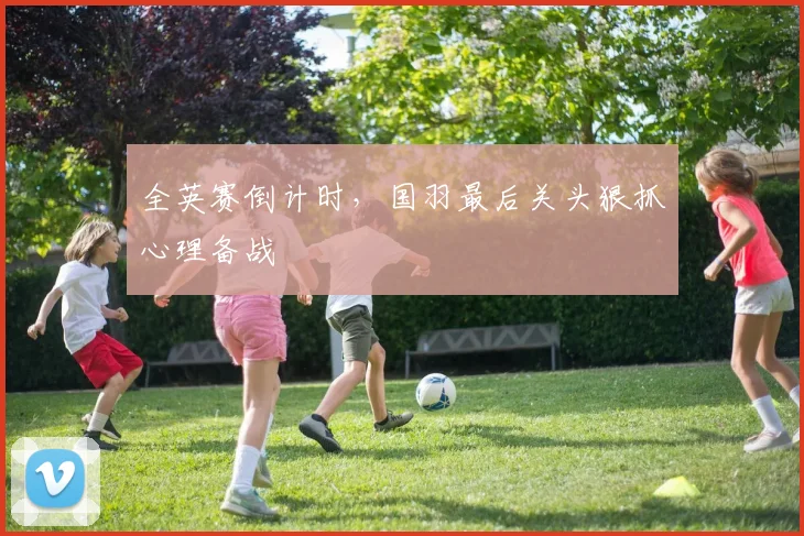 全英赛倒计时，国羽最后关头狠抓心理备战