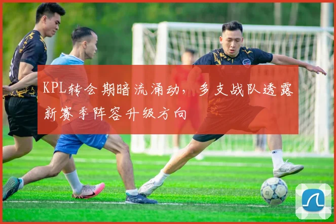 KPL转会期暗流涌动，多支战队透露新赛季阵容升级方向