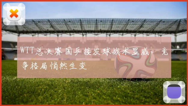 WTT总决赛国乒接发球战术显威，竞争格局悄然生变