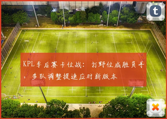 KPL季后赛卡位战：打野位成胜负手，多队调整提速应对新版本