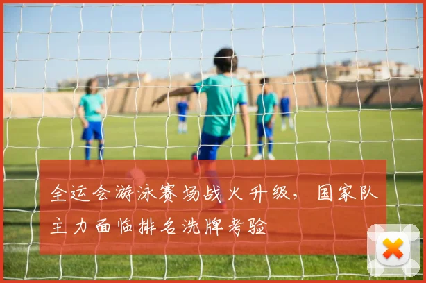 全运会游泳赛场战火升级，国家队主力面临排名洗牌考验