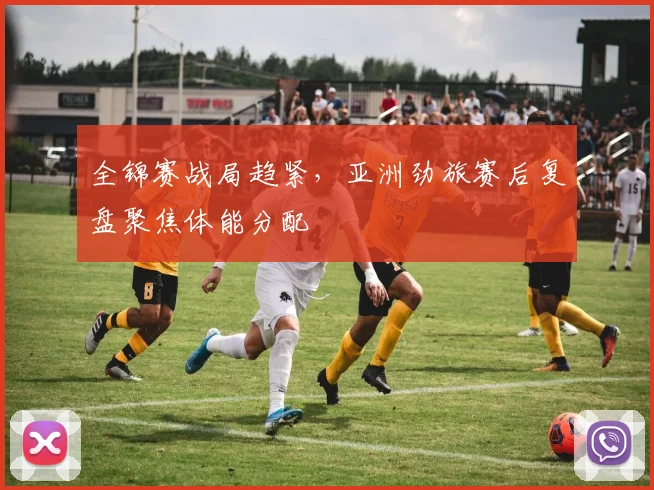 全锦赛战局趋紧，亚洲劲旅赛后复盘聚焦体能分配