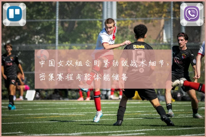 中国女双组合盯紧劲敌战术细节，密集赛程考验体能储备