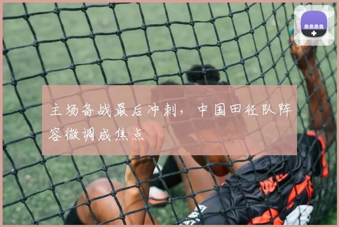 主场备战最后冲刺，中国田径队阵容微调成焦点
